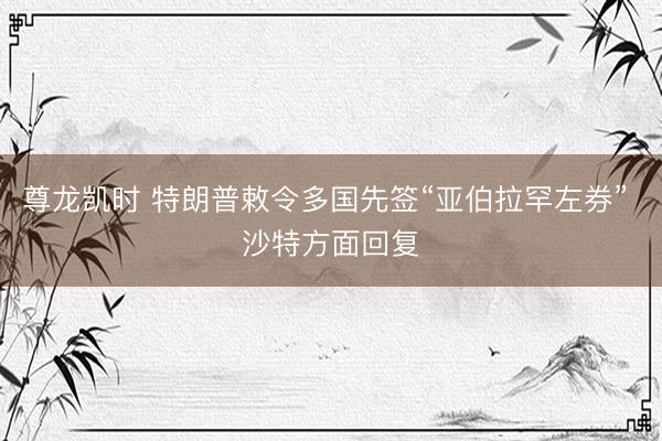 尊龙凯时 特朗普敕令多国先签“亚伯拉罕左券” 沙特方面回复