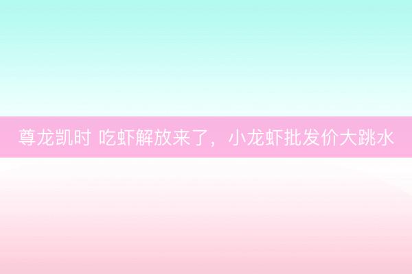 尊龙凯时 吃虾解放来了,小龙虾批发价大跳水