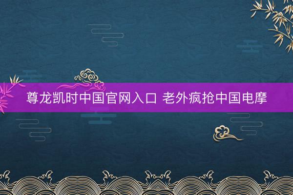 尊龙凯时中国官网入口 老外疯抢中国电摩