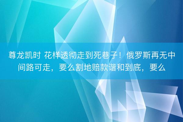 尊龙凯时 花样透彻走到死巷子！俄罗斯再无中间路可走，要么割地赔款谐和到底，要么