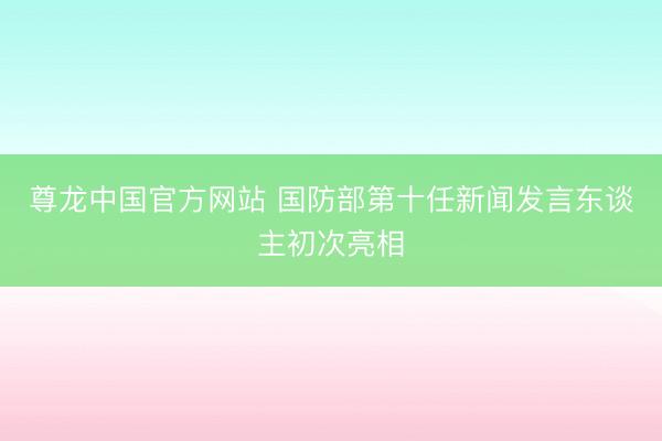 尊龙中国官方网站 国防部第十任新闻发言东谈主初次亮相