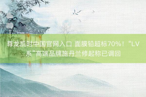 尊龙凯时中国官网入口 面膜铅超标70%！“LV系”高端品牌施丹兰修起称已调回