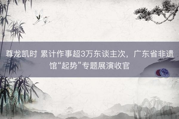 尊龙凯时 累计作事超3万东谈主次，广东省非遗馆“起势”专题展演收官