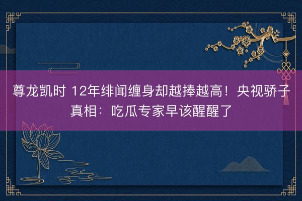 尊龙凯时 12年绯闻缠身却越捧越高！央视骄子真相：吃瓜专家早该醒醒了