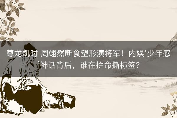 尊龙凯时 周翊然断食塑形演将军！内娱‘少年感’神话背后，谁在拚命撕标签？