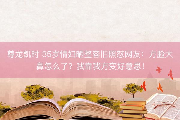 尊龙凯时 35岁情妇晒整容旧照怼网友：方脸大鼻怎么了？我靠我方变好意思！