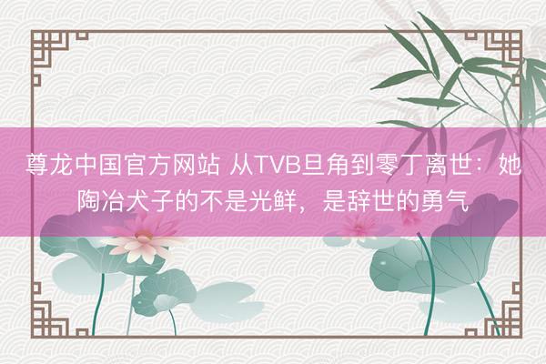 尊龙中国官方网站 从TVB旦角到零丁离世：她陶冶犬子的不是光鲜，是辞世的勇气