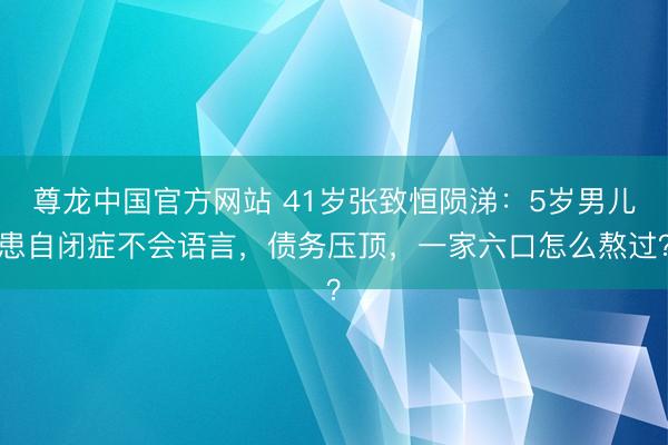 尊龙中国官方网站 41岁张致恒陨涕：5岁男儿患自闭症不会语言，债务压顶，一家六口怎么熬过？