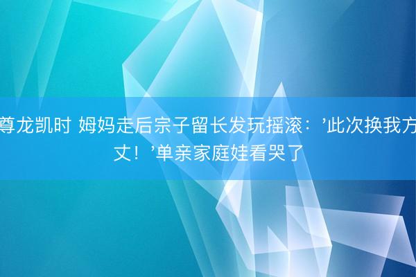 尊龙凯时 姆妈走后宗子留长发玩摇滚：'此次换我方丈！'单亲家庭娃看哭了