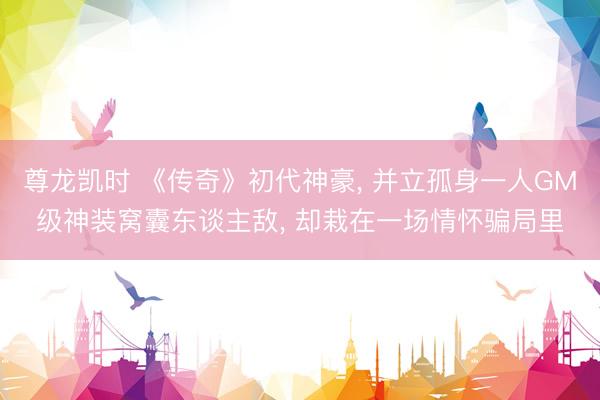 尊龙凯时 《传奇》初代神豪, 并立孤身一人GM级神装窝囊东谈主敌, 却栽在一场情怀骗局里