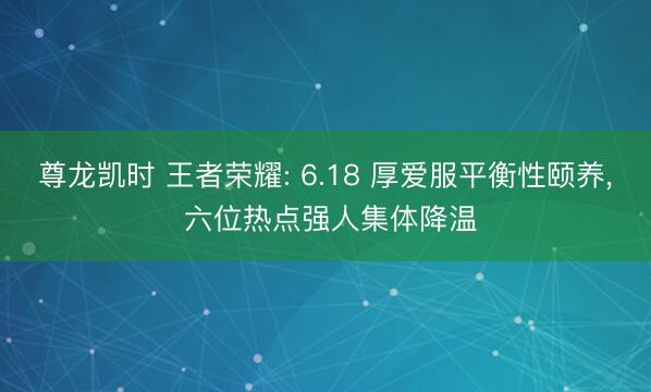 尊龙凯时 王者荣耀: 6.18 厚爱服平衡性颐养， 六位热点强人集体降温
