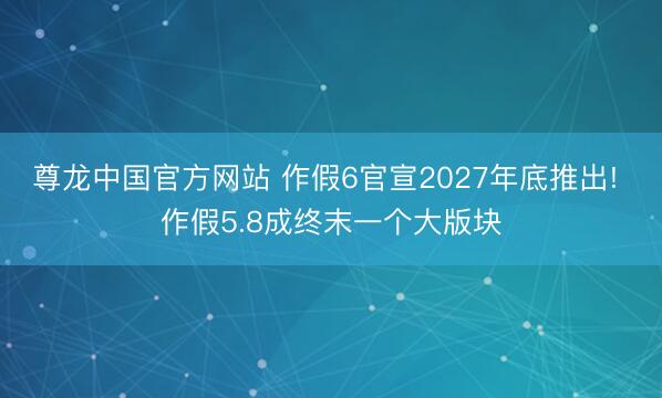 尊龙中国官方网站 作假6官宣2027年底推出! 作假5.8成终末一个大版块