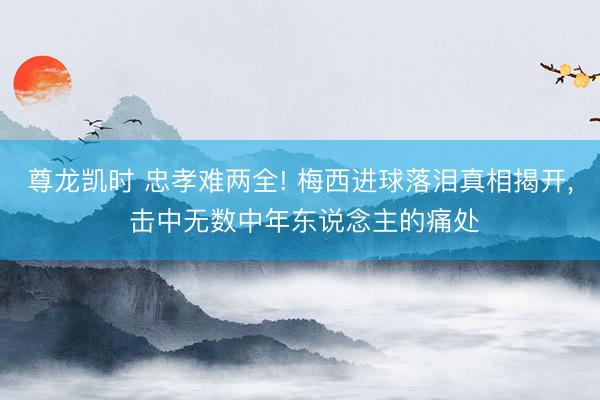 尊龙凯时 忠孝难两全! 梅西进球落泪真相揭开， 击中无数中年东说念主的痛处