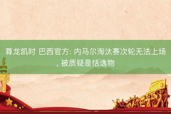 尊龙凯时 巴西官方: 内马尔淘汰赛次轮无法上场， 被质疑是恬逸物