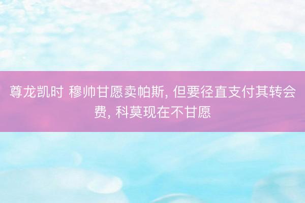 尊龙凯时 穆帅甘愿卖帕斯， 但要径直支付其转会费， 科莫现在不甘愿