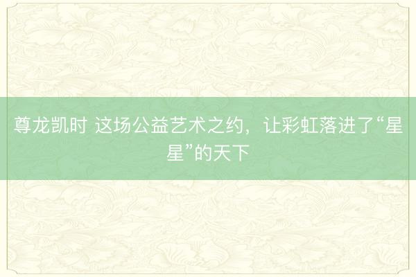尊龙凯时 这场公益艺术之约，让彩虹落进了“星星”的天下