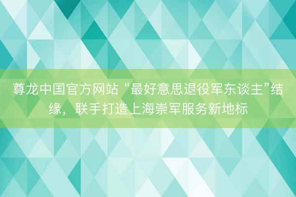 尊龙中国官方网站 “最好意思退役军东谈主”结缘，联手打造上海崇军服务新地标