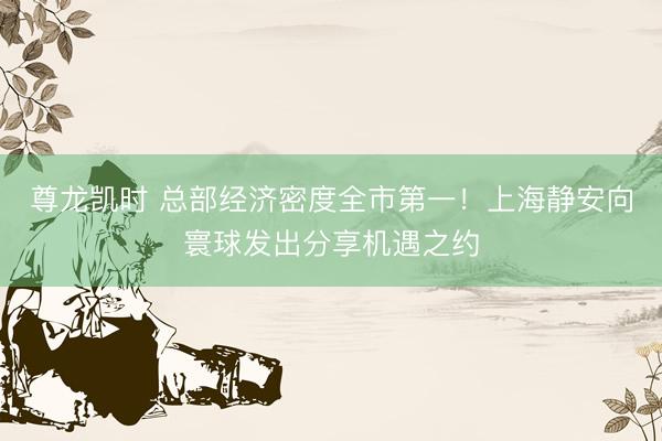 尊龙凯时 总部经济密度全市第一！上海静安向寰球发出分享机遇之约
