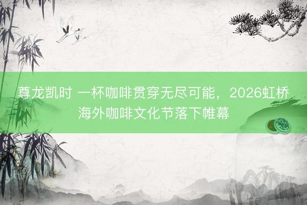 尊龙凯时 一杯咖啡贯穿无尽可能，2026虹桥海外咖啡文化节落下帷幕