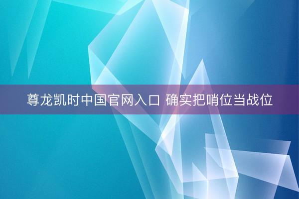 尊龙凯时中国官网入口 确实把哨位当战位