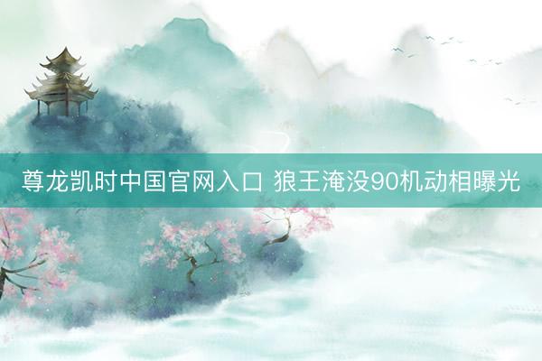 尊龙凯时中国官网入口 狼王淹没90机动相曝光