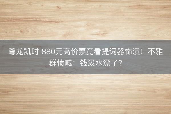 尊龙凯时 880元高价票竟看提词器饰演!不雅群愤喊:钱汲水漂了?